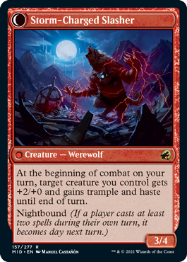 Storm-Charged Slasher
 At the beginning of combat on your turn, target creature you control gets +1/+0 and gains haste until end of turn.
Daybound (If a player casts no spells during their own turn, it becomes night next turn.)